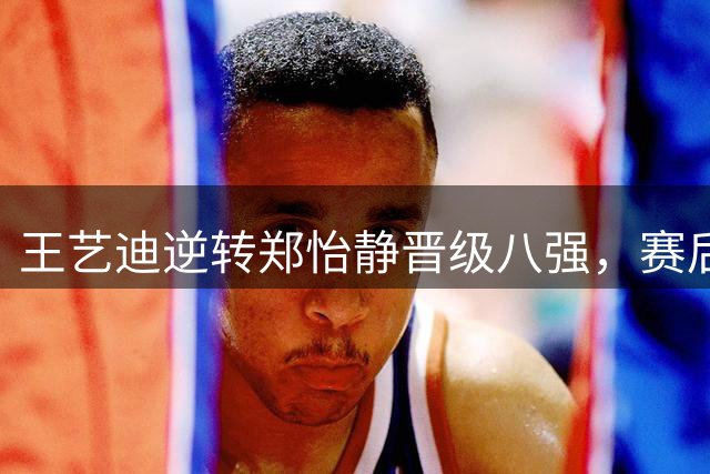 王艺迪逆转郑怡静晋级八强，赛后坦言心态调整是关键